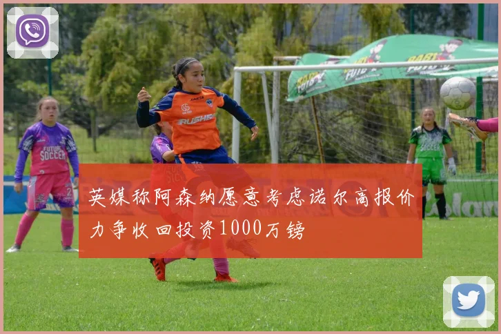 英媒称阿森纳愿意考虑诺尔高报价力争收回投资1000万镑