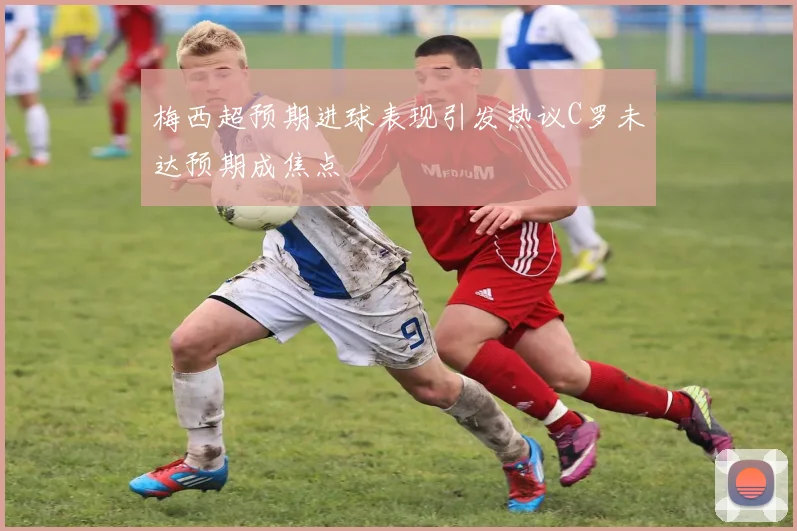 梅西超预期进球表现引发热议C罗未达预期成焦点