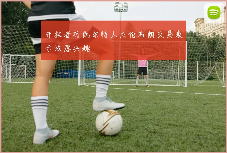 开拓者对凯尔特人杰伦布朗交易表示浓厚兴趣