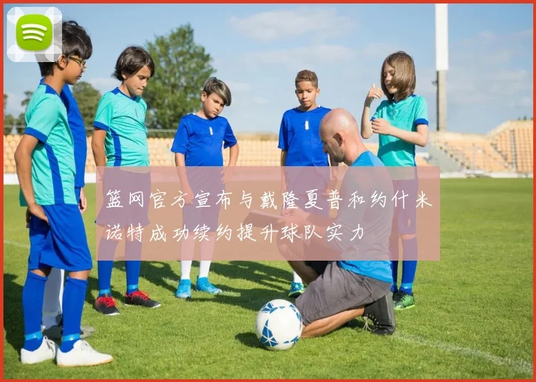 篮网官方宣布与戴隆夏普和约什米诺特成功续约提升球队实力