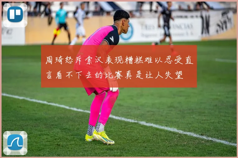周琦怒斥索汉表现糟糕难以忍受直言看不下去的比赛真是让人失望