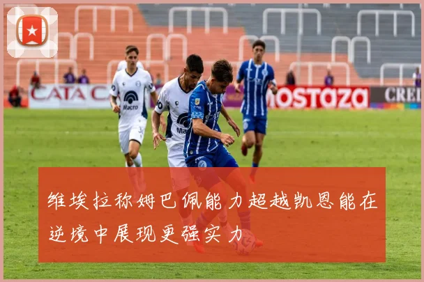 维埃拉称姆巴佩能力超越凯恩能在逆境中展现更强实力