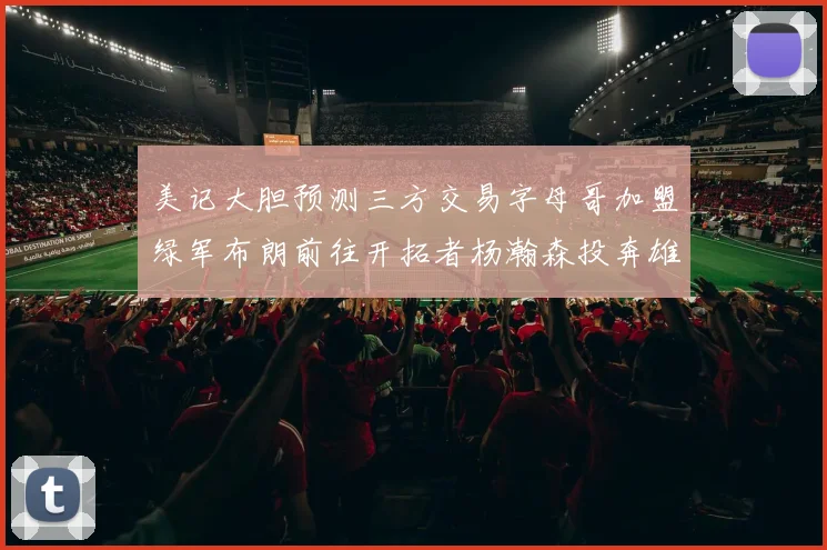 美记大胆预测三方交易字母哥加盟绿军布朗前往开拓者杨瀚森投奔雄鹿