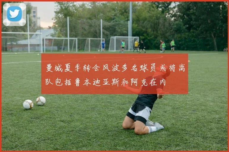 曼城夏季转会风波多名球员或将离队包括鲁本迪亚斯和阿克在内