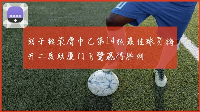 刘子铭荣膺中乙第14轮最佳球员梅开二度助厦门飞鹭赢得胜利