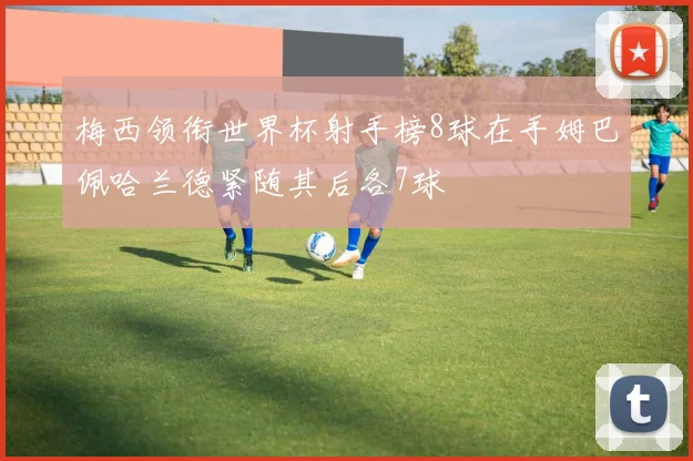 梅西领衔世界杯射手榜8球在手姆巴佩哈兰德紧随其后各7球