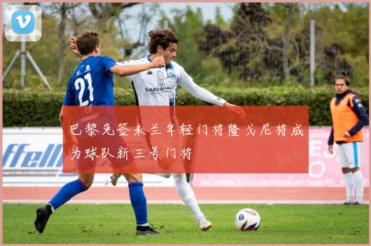 巴黎免签米兰年轻门将隆戈尼将成为球队新三号门将
